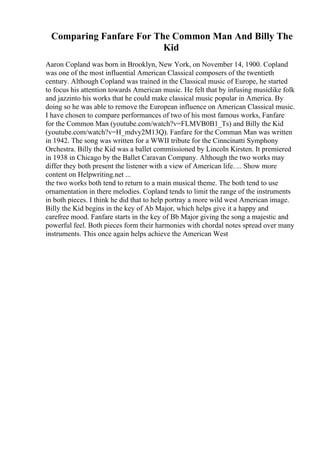 Comparing Fanfare For The Common Man And Billy The
Kid
Aaron Copland was born in Brooklyn, New York, on November 14, 1900. Copland
was one of the most influential American Classical composers of the twentieth
century. Although Copland was trained in the Classical music of Europe, he started
to focus his attention towards American music. He felt that by infusing musiclike folk
and jazzinto his works that he could make classical music popular in America. By
doing so he was able to remove the European influence on American Classical music.
I have chosen to compare performances of two of his most famous works, Fanfare
for the Common Man (youtube.com/watch?v=FLMVB0B1_Ts) and Billy the Kid
(youtube.com/watch?v=H_mdvy2M13Q). Fanfare for the Comman Man was written
in 1942. The song was written for a WWII tribute for the Cinncinatti Symphony
Orchestra. Billy the Kid was a ballet commissioned by Lincoln Kirsten. It premiered
in 1938 in Chicago by the Ballet Caravan Company. Although the two works may
differ they both present the listener with a view of American life. ... Show more
content on Helpwriting.net ...
the two works both tend to return to a main musical theme. The both tend to use
ornamentation in there melodies. Copland tends to limit the range of the instruments
in both pieces. I think he did that to help portray a more wild west American image.
Billy the Kid begins in the key of Ab Major, which helps give it a happy and
carefree mood. Fanfare starts in the key of Bb Major giving the song a majestic and
powerful feel. Both pieces form their harmonies with chordal notes spread over many
instruments. This once again helps achieve the American West
 