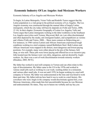 Economic Industry Of Los Angeles And Mexicans Workers
Economic Industry of Los Angeles and Mexicans Workers
To begin, In Latino Metropolis, Victor Valle and Rodolfo Torres suggest that the
Latino population is a vital group to the political economy of Los Angeles. The Los
Angeles economy was constructed through the manual labor of largely Latino
immigrants, which the city today still heavily depends on (Valle and Torres, 2000,
15 16). In their chapter, Economic Geography of Latino Los Angeles, Valle and
Torres argue that Latino immigrants working in the labor workforce in the Southeast
Los Angeles area (cities such Vernon, Maywood, Bell, etc.) are often discriminated
and often depicted by the media, anti immigrant leaders, and sympathizers as victims
and villains (Valle and Torres, 2000,... Show more content on Helpwriting.net ...
For instances, in 1946 various Latinos and African Americans experienced tough
conditions working in a steel company named Bethlehem Steel. Both Latinos and
African Americans were trapped in the dirtiest, most dangerous and lowest paying
positions. For example, many were either placed in the pits of the furnace, bolt
shop, or wire mill. These jobs were lower paying and offered less or no incentive pay.
Jobs located near the furnace were very dirty, dangerous, and not desired by Anglo
workers. So, there was a sort of work discrimination towards minority workers
(Donahoe, 2005, 90 91).
My father has worked in steel mill company in Vernon and can often relate to this
type of discrimination. My father came to the US in the 1970s and worked in
various small jobs such as working in a car wash, washing dishes in a restaurant,
and various other small jobs. It was not until 1978, he began working in a steel mill
company in Vernon. My father was undocumented at the time and was hired to work
there part time. My father told me how hard it was to work in a steel factory. His
coworkers who were Anglo in the company would discriminate against him, even
Mexican Americans, often made him feel uncomfortable because he was Mexican
and undocumented. He states, They use to harass me verbally and say hey you
 