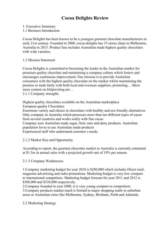 Cocoa Delights Review
1. Executive Summary
1.1 Business Introduction
Cocoa Delights has been known to be a youngest gourmet chocolate manufacturers in
early 21st century. Founded in 2000, cocoa delights has 15 stores chain in Melbourne,
Australia in 2015. Product line includes Australian made highest quality chocolates
with wide varieties.
1.2 Mission Statement
Cocoa Delights is committed to becoming the leader in the Australian market for
premium quality chocolate and maintaining a company culture which fosters and
encourages continuous improvement. Our mission is to provide Australian
consumers with the highest quality chocolate on the market whilst maintaining the
promise to trade fairly with both local and overseas suppliers, promoting ... Show
more content on Helpwriting.net ...
2.1.1 Company strengths
Highest quality chocolates available on the Australian marketplace
European quality Chocolates
Enormous variety and choice in chocolates with healthy and eco friendly alternatives
Only company in Australia which processes more than ten different types of cacao
from several countries and works solely with fine cacao
Company uses Australian made sugar, fruit, nuts and dairy products. Australian
population loves to use Australian made products
Experienced staff who understand customer s needs.
2.1.2 Market Size and Opportunity
According to report, the gourmet chocolate market in Australia is currently estimated
at $1.5m in annual sales with a projected growth rate of 10% per annum.
2.1.3 Company Weaknesses
1.Company marketing budget for year 2010 is $280,000 which includes Direct mail,
magazine advertising and radio promotions. Marketing budget is very low compare
to international competitors. Marketing budget forecast for year 2011 and 2012 is
$308,000 and $338,800 respectively.
2.Company founded in year 2000, it is very young compare to competitors.
3.Company products market reach is limited to major shopping malls in suburban
areas or Australian cities like Melbourne, Sydney, Brisbane, Perth and Adelaide.
2.2 Marketing Strategy
 