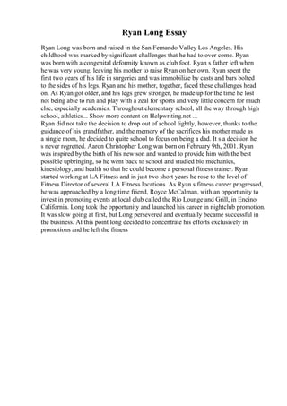 Ryan Long Essay
Ryan Long was born and raised in the San Fernando Valley Los Angeles. His
childhood was marked by significant challenges that he had to over come. Ryan
was born with a congenital deformity known as club foot. Ryan s father left when
he was very young, leaving his mother to raise Ryan on her own. Ryan spent the
first two years of his life in surgeries and was immobilize by casts and bars bolted
to the sides of his legs. Ryan and his mother, together, faced these challenges head
on. As Ryan got older, and his legs grew stronger, he made up for the time he lost
not being able to run and play with a zeal for sports and very little concern for much
else, especially academics. Throughout elementary school, all the way through high
school, athletics... Show more content on Helpwriting.net ...
Ryan did not take the decision to drop out of school lightly, however, thanks to the
guidance of his grandfather, and the memory of the sacrifices his mother made as
a single mom, he decided to quite school to focus on being a dad. It s a decision he
s never regretted. Aaron Christopher Long was born on February 9th, 2001. Ryan
was inspired by the birth of his new son and wanted to provide him with the best
possible upbringing, so he went back to school and studied bio mechanics,
kinesiology, and health so that he could become a personal fitness trainer. Ryan
started working at LA Fitness and in just two short years he rose to the level of
Fitness Director of several LA Fitness locations. As Ryan s fitness career progressed,
he was approached by a long time friend, Royce McCalman, with an opportunity to
invest in promoting events at local club called the Rio Lounge and Grill, in Encino
California. Long took the opportunity and launched his career in nightclub promotion.
It was slow going at first, but Long persevered and eventually became successful in
the business. At this point long decided to concentrate his efforts exclusively in
promotions and he left the fitness
 
