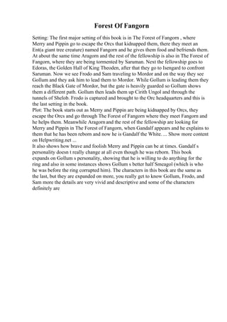 Forest Of Fangorn
Setting: The first major setting of this book is in The Forest of Fangorn , where
Merry and Pippin go to escape the Orcs that kidnapped them, there they meet an
Ent(a giant tree creature) named Fangorn and he gives them food and befriends them.
At about the same time Aragorn and the rest of the fellowship is also in The Forest of
Fangorn, where they are being tormented by Saruman. Next the fellowship goes to
Edoras, the Golden Hall of King Theoden, after that they go to Isengard to confront
Saruman. Now we see Frodo and Sam traveling to Mordor and on the way they see
Gollum and they ask him to lead them to Mordor. While Gollum is leading them they
reach the Black Gate of Mordor, but the gate is heavily guarded so Gollum shows
them a different path. Gollum then leads them up Cirith Ungol and through the
tunnels of Shelob. Frodo is captured and brought to the Orc headquarters and this is
the last setting in the book.
Plot: The book starts out as Merry and Pippin are being kidnapped by Orcs, they
escape the Orcs and go through The Forest of Fangorn where they meet Fangorn and
he helps them. Meanwhile Aragorn and the rest of the fellowship are looking for
Merry and Pippin in The Forest of Fangorn, when Gandalf appears and he explains to
them that he has been reborn and now he is Gandalf the White. ... Show more content
on Helpwriting.net ...
It also shows how brave and foolish Merry and Pippin can be at times. Gandalf s
personality doesn t really change at all even though he was reborn. This book
expands on Gollum s personality, showing that he is willing to do anything for the
ring and also in some instances shows Gollum s better half Smeagol (which is who
he was before the ring corrupted him). The characters in this book are the same as
the last, but they are expanded on more, you really get to know Gollum, Frodo, and
Sam more the details are very vivid and descriptive and some of the characters
definitely are
 