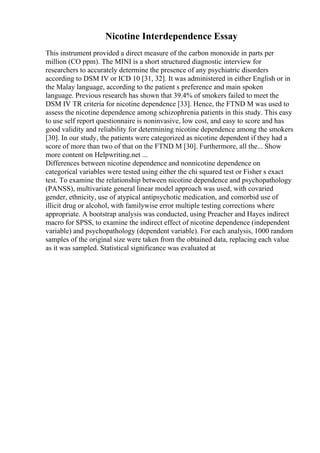 Nicotine Interdependence Essay
This instrument provided a direct measure of the carbon monoxide in parts per
million (CO ppm). The MINI is a short structured diagnostic interview for
researchers to accurately determine the presence of any psychiatric disorders
according to DSM IV or ICD 10 [31, 32]. It was administered in either English or in
the Malay language, according to the patient s preference and main spoken
language. Previous research has shown that 39.4% of smokers failed to meet the
DSM IV TR criteria for nicotine dependence [33]. Hence, the FTND M was used to
assess the nicotine dependence among schizophrenia patients in this study. This easy
to use self report questionnaire is noninvasive, low cost, and easy to score and has
good validity and reliability for determining nicotine dependence among the smokers
[30]. In our study, the patients were categorized as nicotine dependent if they had a
score of more than two of that on the FTND M [30]. Furthermore, all the... Show
more content on Helpwriting.net ...
Differences between nicotine dependence and nonnicotine dependence on
categorical variables were tested using either the chi squared test or Fisher s exact
test. To examine the relationship between nicotine dependence and psychopathology
(PANSS), multivariate general linear model approach was used, with covaried
gender, ethnicity, use of atypical antipsychotic medication, and comorbid use of
illicit drug or alcohol, with familywise error multiple testing corrections where
appropriate. A bootstrap analysis was conducted, using Preacher and Hayes indirect
macro for SPSS, to examine the indirect effect of nicotine dependence (independent
variable) and psychopathology (dependent variable). For each analysis, 1000 random
samples of the original size were taken from the obtained data, replacing each value
as it was sampled. Statistical significance was evaluated at
 