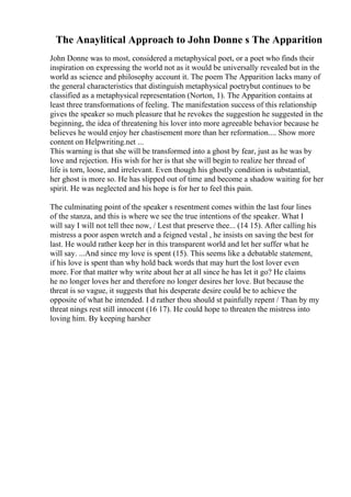 The Anaylitical Approach to John Donne s The Apparition
John Donne was to most, considered a metaphysical poet, or a poet who finds their
inspiration on expressing the world not as it would be universally revealed but in the
world as science and philosophy account it. The poem The Apparition lacks many of
the general characteristics that distinguish metaphysical poetrybut continues to be
classified as a metaphysical representation (Norton, 1). The Apparition contains at
least three transformations of feeling. The manifestation success of this relationship
gives the speaker so much pleasure that he revokes the suggestion he suggested in the
beginning, the idea of threatening his lover into more agreeable behavior because he
believes he would enjoy her chastisement more than her reformation.... Show more
content on Helpwriting.net ...
This warning is that she will be transformed into a ghost by fear, just as he was by
love and rejection. His wish for her is that she will begin to realize her thread of
life is torn, loose, and irrelevant. Even though his ghostly condition is substantial,
her ghost is more so. He has slipped out of time and become a shadow waiting for her
spirit. He was neglected and his hope is for her to feel this pain.
The culminating point of the speaker s resentment comes within the last four lines
of the stanza, and this is where we see the true intentions of the speaker. What I
will say I will not tell thee now, / Lest that preserve thee... (14 15). After calling his
mistress a poor aspen wretch and a feigned vestal , he insists on saving the best for
last. He would rather keep her in this transparent world and let her suffer what he
will say. ...And since my love is spent (15). This seems like a debatable statement,
if his love is spent than why hold back words that may hurt the lost lover even
more. For that matter why write about her at all since he has let it go? He claims
he no longer loves her and therefore no longer desires her love. But because the
threat is so vague, it suggests that his desperate desire could be to achieve the
opposite of what he intended. I d rather thou should st painfully repent / Than by my
threat nings rest still innocent (16 17). He could hope to threaten the mistress into
loving him. By keeping harsher
 