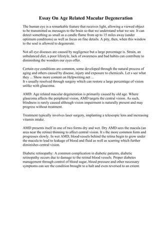 Essay On Age Related Macular Degeneration
The human eye is a remarkable feature that receives light, allowing a viewed object
to be transmitted as messages to the brain so that we understand what we see. It can
detect something as small as a candle flame from up to 15 miles away (under
optimum conditions) as well as focus on fine details. A pity, then, when this window
to the soul is allowed to degenerate.
Not all eye diseases are caused by negligence but a large percentage is. Strain, an
unbalanced diet, a poor lifestyle, lack of awareness and bad habits can contribute to
diminishing the wonders our eyes offer.
Certain eye conditions are common, some developed through the natural process of
aging and others caused by disease, injury and exposure to chemicals. Let s see what
they ... Show more content on Helpwriting.net ...
It s usually resolved through surgery which can restore a large percentage of vision
unlike with glaucoma.
AMD: Age related macular degeneration is primarily caused by old age. Where
glaucoma affects the peripheral vision, AMD targets the central vision. As such,
blindness is rarely caused although vision impairment is naturally present and may
progress without treatment.
Treatment typically involves laser surgery, implanting a telescopic lens and increasing
vitamin intake.
AMD presents itself in one of two forms dry and wet. Dry AMD sees the macula (an
area near the retina) thinning to affect central vision. It s the more common form and
progresses slowly. In wet AMD, bloodvessels behind the retina begin to grow under
the macula to lead to leakage of blood and fluid as well as scarring which further
diminishes central vision.
Diabetic retinopathy: A common complication in diabetic patients, diabetic
retinopathy occurs due to damage to the retinal blood vessels. Proper diabetes
management through control of blood sugar, blood pressure and other necessary
symptoms can see the condition brought to a halt and even reversed to an extent.
 