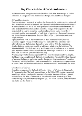Key Characteristics of Gothic Architecture
What architectural changes were necessary in the shift from Romanesque to Gothic
cathedrals in Europe and what inspirational changes influenced these changes?
A.Plan of Investigation
This investigation s purpose is to analyze the changes in the architectural technique of
the Romanesque style of architecture and come to a conclusion as to whether the shift
in technique led to the rise of the more grandiose Gothic architecture in Europe. All
art is inspired and the influences that caused the change in technique will also be
investigated. In order to come to a conclusion I read books on the two styles I
compared, studied some examples of each form of architecture through photographs,
and listened to a few podcasts on the topic. Many of the ... Show more content on
Helpwriting.net ...
Flying buttresses such as the ones featured in the Chartres cathedral provided
additional support outside of the building. The walls of Gothic cathedrals were
relatively thin and the buildings themselves were hollow. With the much more
slender skeleton, architects were able to add larger windows to the buildings. The
insides of Gothic cathedrals were very well lit due to the abundance of large stained
glass windows. Gothic cathedrals were known for the light that was let in as it made
them look like heaven. (differencebetween.net)
People during both the Romanesque and Gothic period were obsessed with heights.
Buildings were desired to reach the limit of their heights. (Tripathi) Both had the goal
of reaching the heavens and being grander than the previous wooden roof churches.
The answer medieval architects came to was to build a stronger support system made
of arches. What differentiated the two was how the architects implemented the arches.
C.Evaluation of Sources
One of the sources used is the book A Concise History of Western Architecture by
R. Furneaux Jordan. The book was published in the US in 1970 with the purpose of
providing a reference and putting together information about the different types of
architecture in the West. A limitation of this source is that it is not an up to date
source having been published over 40 years ago. The value, however, comes from the
fact that it had the ability to
 
