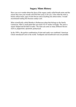 Sugary Mints History
Have you ever wonder about the facts of the sugary candy called breath mints and the
reason they turn your mouth cold Well this essay is for you. it has what the mint is,
history about mints, type of mint flavors and everything else about mints. I would
recommend reading this because candys cool.
Mint scientifically called Mentha is Herbaceous plant that belongs to the family
Lamiaceae. Mint is small plant that can reach 4 to 47 inches in height. The stem is
square shaped and divided in nodes. The mint can come as many different flavors
such as, peppermint, spearmint, pennyroyal.
In the 1950 s, the perfect combination of mint and candy was combined: American
Chicle introduced Certs to the world. Toothpaste and mouthwash were not portable
 