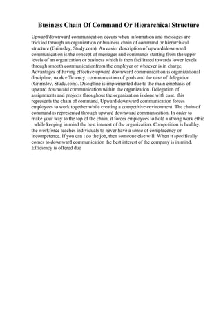 Business Chain Of Command Or Hierarchical Structure
Upward/downward communication occurs when information and messages are
trickled through an organization or business chain of command or hierarchical
structure (Grimsley, Study.com). An easier description of upward/downward
communication is the concept of messages and commands starting from the upper
levels of an organization or business which is then facilitated towards lower levels
through smooth communicationfrom the employer or whoever is in charge.
Advantages of having effective upward downward communication is organizational
discipline, work efficiency, communication of goals and the ease of delegation
(Grimsley, Study.com). Discipline is implemented due to the main emphasis of
upward downward communication within the organization. Delegation of
assignments and projects throughout the organization is done with ease; this
represents the chain of command. Upward downward communication forces
employees to work together while creating a competitive environment. The chain of
command is represented through upward downward communication. In order to
make your way to the top of the chain, it forces employees to hold a strong work ethic
, while keeping in mind the best interest of the organization. Competition is healthy,
the workforce teaches individuals to never have a sense of complacency or
incompetence. If you can t do the job, then someone else will. When it specifically
comes to downward communication the best interest of the company is in mind.
Efficiency is offered due
 