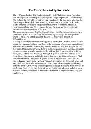 The Castle, Directed By Rob Sitch
The 1997 comedy film, The Castle , directed by Rob Sitch, is a classic Australian
film which pits the underdog individual against a large corporation. The low budget
film follows the fight of tight knit working class family, the Kerrigans, who face the
forced acquisition of their modest home by a government organisation. It can be
clearly seen that the director has positioned audiences to see the Kerrigans as
praiseworthy characters. This is shown through the narrativeelements, stylistic
features, and constructedness of the plot.
The narrative elements of The Castle clearly shows that the director is attempting to
position audiences to believe they are praiseworthy. Although the Kerrigans are
shown to be naГЇve and uneducated, it doesn t ... Show more content on
Helpwriting.net ...
It is easy to crumble when the worst happens to people, but Sitch has created the plot
so that the Kerrigans will not bow down to the nightmare of compulsory acquisition.
This must be considered praiseworthy and the Australian way. The director has the
Kerrigans, Darryl especially, use down to earth quotes commonly used in Australia to
portray them as a powerful, Aussie family, such as, This is going straight to the pool
room, and, Tell him he s dreaming. Although they are middle class battlers, other
Australians relate to them and find it hard to find them stupid through the way Sitch
has developed them. A moment of genius occurs in a scene after Darryl lost the
case in Federal Court. Steve (Anthony Simcoe), approaches his depressed father and
says, Dad, you haven t let anyone down, I don t know what the opposite of letting
someone down is, but you ve done the opposite. Through this scene, Sitch portrays an
uneducated family, with their father giving up, but they pick him up and show to the
audience that they don t have to be successful or smart to be praiseworthy, they just
need to be a
 