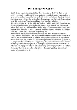 Disadvantages Of Conflict
Conflicts and arguments are part of our daily lives and we deal with them in our
own ways. Usually conflicts arise between two or more individuals, organizations or
even nations and the scope of every conflict is to find a solution to the disagreement
that was created between the parties. Each disagreement may have a different nature,
even if it is personal, financial or political there must be a solution.
The most common way to deal with conflict is to avoid it, some individuals leave the
discussion, and some get angry and upset, actually it may amaze you what people
would do in order to avoid a conflict. Denial is one of the most common issues when
we talk about resolving a conflict. Through denial people may postpone the conflict
from one ... Show more content on Helpwriting.net ...
There tension arises because of opposing forces that drive the person to make a
decision rather than another. This definition attempts to describe and define a type of
conflict, the intrapersonal type of conflict. This occurs typically due to how people
are different from one another. We have varied personalities which usually results to
incompatible choices and opinions. Apparently, it is a natural occurrence which can
eventually help in personal growth or developing your relationships with others. In
addition, coming up with adjustments is necessary for managing this type of conflict.
However, when interpersonal conflict gets too destructive, calling in a mediator
would help so as to have it
 