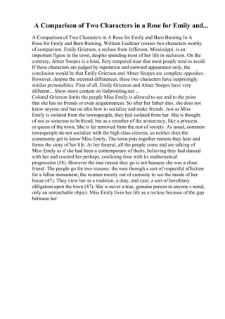 A Comparison of Two Characters in a Rose for Emily and...
A Comparison of Two Characters in A Rose for Emily and Barn Burning In A
Rose for Emily and Barn Burning, William Faulkner creates two characters worthy
of comparison. Emily Grierson, a recluse from Jefferson, Mississippi, is an
important figure in the town, despite spending most of her life in seclusion. On the
contrary, Abner Snopes is a loud, fiery tempered man that most people tend to avoid.
If these characters are judged by reputation and outward appearance only, the
conclusion would be that Emily Grierson and Abner Snopes are complete opposites.
However, despite the external differences, these two characters have surprisingly
similar personalities. First of all, Emily Grierson and Abner Snopes have very
different... Show more content on Helpwriting.net ...
Colonel Grierson limits the people Miss Emily is allowed to see and to the point
that she has no friends or even acquaintances. So after her father dies, she does not
know anyone and has no idea how to socialize and make friends. Just as Miss
Emily is isolated from the townspeople, they feel isolated from her. She is thought
of not as someone to befriend, but as a member of the aristocracy, like a princess
or queen of the town. She is far removed from the rest of society. As usual, common
townspeople do not socialize with the high class citizens, so neither does the
community get to know Miss Emily. The town puts together rumors they hear and
forms the story of her life. At her funeral, all the people come and are talking of
Miss Emily as if she had been a contemporary of theirs, believing they had danced
with her and courted her perhaps, confusing time with its mathematical
progression (58). However the true reason they go is not because she was a close
friend. The people go for two reasons: the men through a sort of respectful affection
for a fallen monument, the women mostly out of curiosity to see the inside of her
house (47). They view her as a tradition, a duty, and care; a sort of hereditary
obligation upon the town (47). She is never a true, genuine person in anyone s mind,
only an unreachable object. Miss Emily lives her life as a recluse because of the gap
between her
 