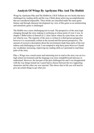 Analysis Of Wings By Aprilynne Pike And The Hobbit
Wings by Aprilynne Pike and The Hobbit by J.R.R Tolkien are two books that have
challenged my reading skills and the way I think about achieving accomplishments
that are considered impossible. These books are classified under the same genre
fantasy and through character development my view of this genre as an uninteresting
and unrealistic genre is challenged.
The Hobbit was a more challenging text to read. The perspective of the story kept
changing through the story making it confusing on whose point of view it was. In
chapter 5 Bilbo refers to himself as I, I don t know where he came from, nor who
nor what he was. The majority of the story is written in a third person perspective
however it is occasionally written in the second and first person perspective. The
amount of excessive description about the environment made these parts of the text
tedious and challenging to read. I was tempted to skip these pasts however I found
my vocabulary increasing, improving my reading skills as I persisted to read these
parts of the story.
Pike s, Wings was a much easier and interesting text to read as the story was set in a
high school environment and the language was more straightforward and easy to
understand. However, the last part of the plot challenged me and I was disappointed
with the way things turned out. Laurel had to choose between the two supporting
characters and the other one was rejected. This shows that in life you will need to
give up certain things to get what you
 