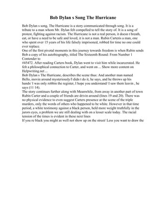 Bob Dylan s Song The Hurricane
Bob Dylan s song, The Hurricane is a story communicated through song. It is a
tribute to a man whom Mr. Dylan felt compelled to tell the story of. It is a song of
protest, fighting against racism. The Hurricane is not a real person, it doesn t breath,
eat, or have a need to be safe and loved, it is not a man. Rubin Carteris a man, one
who spent over 15 years of his life falsely imprisoned, robbed for time no one could
ever replace.
One of the first pivotal moments in this journey towards freedom is when Rubin sends
Bob a copy of his autobiography, titled The Sixteenth Round: From Number 1
Contender to
#45472. After reading Carters book, Dylan went to visit him while incarcerated. He
felt a philosophical connection to Carter, and went on ... Show more content on
Helpwriting.net ...
Bob Dylan s The Hurricane, describes the scene thus: And another man named
Bello, movin around mysteriously/I didn t do it, he says, and he throws up his
hands/ I was only robbin the register, I hope you understand/ I saw them leavin , he
says (11 14).
The story continues further along with Meanwhile, from away in another part of town
Rubin Carter and a couple of friends are drivin around (lines 19 and 20). There was
no physical evidence to even suggest Carters presence at the scene of the triple
murders, only the words of others who happened to be white. However in that time
period, a white testimony against a black person, held more weight truthfully in the
jurors eyes, a problem we are still dealing with on a lesser scale today. The racial
tension of the times is evident in these next lines
If you re black you might as well not show up on the street/ Less you want to draw the
 