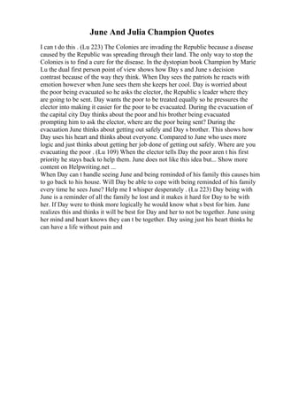 June And Julia Champion Quotes
I can t do this . (Lu 223) The Colonies are invading the Republic because a disease
caused by the Republic was spreading through their land. The only way to stop the
Colonies is to find a cure for the disease. In the dystopian book Champion by Marie
Lu the dual first person point of view shows how Day s and June s decision
contrast because of the way they think. When Day sees the patriots he reacts with
emotion however when June sees them she keeps her cool. Day is worried about
the poor being evacuated so he asks the elector, the Republic s leader where they
are going to be sent. Day wants the poor to be treated equally so he pressures the
elector into making it easier for the poor to be evacuated. During the evacuation of
the capital city Day thinks about the poor and his brother being evacuated
prompting him to ask the elector, where are the poor being sent? During the
evacuation June thinks about getting out safely and Day s brother. This shows how
Day uses his heart and thinks about everyone. Compared to June who uses more
logic and just thinks about getting her job done of getting out safely. Where are you
evacuating the poor . (Lu 109) When the elector tells Day the poor aren t his first
priority he stays back to help them. June does not like this idea but... Show more
content on Helpwriting.net ...
When Day can t handle seeing June and being reminded of his family this causes him
to go back to his house. Will Day be able to cope with being reminded of his family
every time he sees June? Help me I whisper desperately . (Lu 223) Day being with
June is a reminder of all the family he lost and it makes it hard for Day to be with
her. If Day were to think more logically he would know what s best for him. June
realizes this and thinks it will be best for Day and her to not be together. June using
her mind and heart knows they can t be together. Day using just his heart thinks he
can have a life without pain and
 