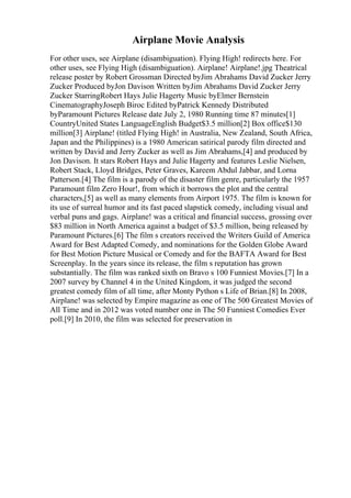 Airplane Movie Analysis
For other uses, see Airplane (disambiguation). Flying High! redirects here. For
other uses, see Flying High (disambiguation). Airplane! Airplane!.jpg Theatrical
release poster by Robert Grossman Directed byJim Abrahams David Zucker Jerry
Zucker Produced byJon Davison Written byJim Abrahams David Zucker Jerry
Zucker StarringRobert Hays Julie Hagerty Music byElmer Bernstein
CinematographyJoseph Biroc Edited byPatrick Kennedy Distributed
byParamount Pictures Release date July 2, 1980 Running time 87 minutes[1]
CountryUnited States LanguageEnglish Budget$3.5 million[2] Box office$130
million[3] Airplane! (titled Flying High! in Australia, New Zealand, South Africa,
Japan and the Philippines) is a 1980 American satirical parody film directed and
written by David and Jerry Zucker as well as Jim Abrahams,[4] and produced by
Jon Davison. It stars Robert Hays and Julie Hagerty and features Leslie Nielsen,
Robert Stack, Lloyd Bridges, Peter Graves, Kareem Abdul Jabbar, and Lorna
Patterson.[4] The film is a parody of the disaster film genre, particularly the 1957
Paramount film Zero Hour!, from which it borrows the plot and the central
characters,[5] as well as many elements from Airport 1975. The film is known for
its use of surreal humor and its fast paced slapstick comedy, including visual and
verbal puns and gags. Airplane! was a critical and financial success, grossing over
$83 million in North America against a budget of $3.5 million, being released by
Paramount Pictures.[6] The film s creators received the Writers Guild of America
Award for Best Adapted Comedy, and nominations for the Golden Globe Award
for Best Motion Picture Musical or Comedy and for the BAFTA Award for Best
Screenplay. In the years since its release, the film s reputation has grown
substantially. The film was ranked sixth on Bravo s 100 Funniest Movies.[7] In a
2007 survey by Channel 4 in the United Kingdom, it was judged the second
greatest comedy film of all time, after Monty Python s Life of Brian.[8] In 2008,
Airplane! was selected by Empire magazine as one of The 500 Greatest Movies of
All Time and in 2012 was voted number one in The 50 Funniest Comedies Ever
poll.[9] In 2010, the film was selected for preservation in
 