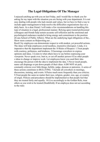 The Legal Obligations Of The Manager
I enjoyed catching up with you on last Friday, and I would like to thank you for
asking for my input with the situation you are facing with your department. It is not
easy dealing with people who lack morals and values, but we have to find a way to
include upper management to help resolve the difficulties organizations face on a
daily basis. As a dear friend, I will make a few recommendations on handling this
type of situation in a legal, professional manner. Relying upon trusted professional
colleagues and friends help sustain accurate self reflection and the emotional and
psychological endurance needed to bring energy and commitment to the position
(Evans School of Public Affairs). What are the underlying legal obligations of the...
Show more content on Helpwriting.net ...
Reed City employees can demonstrate respect to with modest, yet powerful actions.
The ideas will help employees avoid needless, insensitive disrespect. Linda, it is
imperative that the department implement the 10 Rules of Respect: 1.Treat people
with courtesy, politeness, and kindness. 2.Encourage coworkers to express
opinions and ideas. 3.Listen to what others have to say before expressing your
viewpoint. Never speak over, butt in, or cut off another person 4.Use other people
s ideas to change or improve work. Let employees know you used their idea
encourage the person with the idea to implement the idea. 5.Never insult people,
name call disparage or put down people of their ideas. 6.DO NOT nit pick,
constantly criticize over little things, belittle, judge, demean or patronize. A series of
these actions constitutes to BULLYING. 7.Include all coworkers in meetings,
discussions, training, and events. 8.Praise much more frequently than you criticize.
9.Treat people the same no matter their race, religion, gender, size, age, or country
of origin. Policies and procedures should be implemented so that people feel that
they are treated fairly and equally. 10.Live accordingly to the Golden Rule, treat
others as you wish to be treated (Heathfield). If an employee does not act according
to the rules
 