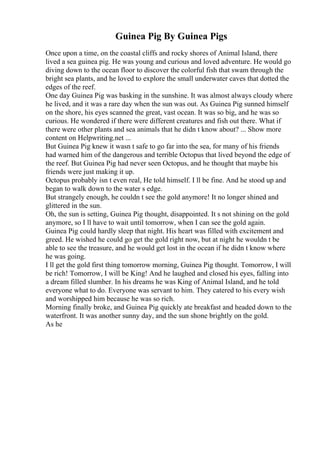 Guinea Pig By Guinea Pigs
Once upon a time, on the coastal cliffs and rocky shores of Animal Island, there
lived a sea guinea pig. He was young and curious and loved adventure. He would go
diving down to the ocean floor to discover the colorful fish that swam through the
bright sea plants, and he loved to explore the small underwater caves that dotted the
edges of the reef.
One day Guinea Pig was basking in the sunshine. It was almost always cloudy where
he lived, and it was a rare day when the sun was out. As Guinea Pig sunned himself
on the shore, his eyes scanned the great, vast ocean. It was so big, and he was so
curious. He wondered if there were different creatures and fish out there. What if
there were other plants and sea animals that he didn t know about? ... Show more
content on Helpwriting.net ...
But Guinea Pig knew it wasn t safe to go far into the sea, for many of his friends
had warned him of the dangerous and terrible Octopus that lived beyond the edge of
the reef. But Guinea Pig had never seen Octopus, and he thought that maybe his
friends were just making it up.
Octopus probably isn t even real, He told himself. I ll be fine. And he stood up and
began to walk down to the water s edge.
But strangely enough, he couldn t see the gold anymore! It no longer shined and
glittered in the sun.
Oh, the sun is setting, Guinea Pig thought, disappointed. It s not shining on the gold
anymore, so I ll have to wait until tomorrow, when I can see the gold again.
Guinea Pig could hardly sleep that night. His heart was filled with excitement and
greed. He wished he could go get the gold right now, but at night he wouldn t be
able to see the treasure, and he would get lost in the ocean if he didn t know where
he was going.
I ll get the gold first thing tomorrow morning, Guinea Pig thought. Tomorrow, I will
be rich! Tomorrow, I will be King! And he laughed and closed his eyes, falling into
a dream filled slumber. In his dreams he was King of Animal Island, and he told
everyone what to do. Everyone was servant to him. They catered to his every wish
and worshipped him because he was so rich.
Morning finally broke, and Guinea Pig quickly ate breakfast and headed down to the
waterfront. It was another sunny day, and the sun shone brightly on the gold.
As he
 