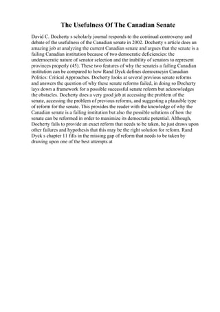 The Usefulness Of The Canadian Senate
David C. Docherty s scholarly journal responds to the continual controversy and
debate of the usefulness of the Canadian senate in 2002. Docherty s article does an
amazing job at analyzing the current Canadian senate and argues that the senate is a
failing Canadian institution because of two democratic deficiencies: the
undemocratic nature of senator selection and the inability of senators to represent
provinces properly (45). These two features of why the senateis a failing Canadian
institution can be compared to how Rand Dyck defines democracyin Canadian
Politics: Critical Approaches. Docherty looks at several previous senate reforms
and answers the question of why these senate reforms failed, in doing so Docherty
lays down a framework for a possible successful senate reform but acknowledges
the obstacles. Docherty does a very good job at accessing the problem of the
senate, accessing the problem of previous reforms, and suggesting a plausible type
of reform for the senate. This provides the reader with the knowledge of why the
Canadian senate is a failing institution but also the possible solutions of how the
senate can be reformed in order to maximize its democratic potential. Although,
Docherty fails to provide an exact reform that needs to be taken, he just draws upon
other failures and hypothesis that this may be the right solution for reform. Rand
Dyck s chapter 11 fills in the missing gap of reform that needs to be taken by
drawing upon one of the best attempts at
 