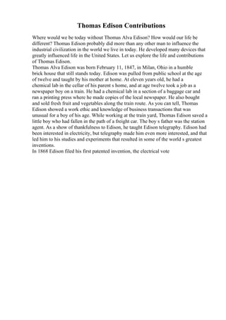 Thomas Edison Contributions
Where would we be today without Thomas Alva Edison? How would our life be
different? Thomas Edison probably did more than any other man to influence the
industrial civilization in the world we live in today. He developed many devices that
greatly influenced life in the United States. Let us explore the life and contributions
of Thomas Edison.
Thomas Alva Edison was born February 11, 1847, in Milan, Ohio in a humble
brick house that still stands today. Edison was pulled from public school at the age
of twelve and taught by his mother at home. At eleven years old, he had a
chemical lab in the cellar of his parent s home, and at age twelve took a job as a
newspaper boy on a train. He had a chemical lab in a section of a baggage car and
ran a printing press where he made copies of the local newspaper. He also bought
and sold fresh fruit and vegetables along the train route. As you can tell, Thomas
Edison showed a work ethic and knowledge of business transactions that was
unusual for a boy of his age. While working at the train yard, Thomas Edison saved a
little boy who had fallen in the path of a freight car. The boy s father was the station
agent. As a show of thankfulness to Edison, he taught Edison telegraphy. Edison had
been interested in electricity, but telegraphy made him even more interested, and that
led him to his studies and experiments that resulted in some of the world s greatest
inventions.
In 1868 Edison filed his first patented invention, the electrical vote
 