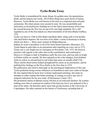 Tycho Brahe Essay
Tycho Brahe is remembered for many things: his golden nose, his ignominious
death, and his famous last words. All of these things have gone down in history.
However, Tycho Brahe was well known in his time as a respected and well paid
astronomer. His observations were second to none. He was unsatisfiable and
meticulous in his profession, building two of the finest observatories of his time,
the second because the first was not up to his own high standards. He is still
regarded as one of the best naked eye observationalists of all time (Burke Gaffney,
153).
Tycho was born in 1546 to Otto Brahe and Beate Bille, along with a twin brother
who died before baptism. He was born at his father s estate in Knutsorp in Scania,
which was then a ... Show more content on Helpwriting.net ...
Indeed, he wears a prosthetic in all of his most famous portraits. (Remmert, 25) .
Tycho began to gain fame as an astronomer after reporting on a new star in 1572.
Tycho saw a very bright star in Cassiopeia on November 11th, 1572. He fixed its
position with regards to the other stars in the constellation, and continued to
observe it. It began to fade in brightness early the next year, and was only as bright
as Polaris within six months. He also reported on the color changes, from brilliant
white to yellow to red and back to red within that same six months (Hall 274).
These careful observations helped springboard his career as an astronomer, and he
published his findings on De Nova Stella or the New Star in 1574.
His publication also tried to shed light on the astrological implications of this star.
Tycho predicted strong cosmic influences in Scandinavia and a new order in Europe.
He also implied that he knew how to better understand astrology, but made no
attempts to either explain this better astrology in writing or to give any sort of
temporal indication for his new order. (Christianson, Comet 118 ).
His prominent station in Danish society left him in an awkward situation. He wanted
nothing more than to continue his studies of the heavens, but it was unheard of for a
man of his status. He therefore spent some time giving lectures at the University of
Copenhagen. His talks centered on the history of Astronomy, including that of
 