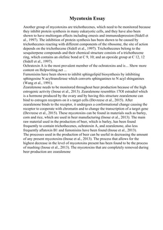 Mycotoxin Essay
Another group of mycotoxins are trichothecenes, which need to be monitored because
they inhibit protein synthesis in many eukaryotic cells, and they have also been
shown to have multiorgan effects including emesis and immunodepression (Sidell et
al., 1997). The inhibition of protein synthesis has been shown to be caused by
trichothecenes reacting with different components of the ribosome, the site of action
depends on the trichothecene (Sidell et al., 1997). Trichothecenes belong to the
sesquiterpene compounds and their chemical structure consists of a trichothecene
ring, which contains an olefinic bond at C 9, 10; and an epoxide group at C 12, 12
(Sidell et al., 1997).
Ochratoxin A is the most prevalent member of the ochratoxins and is... Show more
content on Helpwriting.net ...
Fumonisins have been shown to inhibit sphingolipid biosynthesis by inhibiting
sphingosine N acyltransferase which converts sphinganines to N acyl shinganines
(Wang et al., 1991).
Zearalenone needs to be monitored throughout beer production because of the high
estrogenic activity (Inoue et al., 2013). Zearalenone resembles 17ОІ estradiol which
is a hormone produced by the ovary and by having this structure zearalenone can
bind to estrogen receptors on it s target cells (Devreese et al., 2015). After
zearalenone binds to the receptor, it undergoes a conformational change causing the
receptor to cooperate with chromatin and to change the transcription of a target gene
(Devreese et al., 2015). These mycotoxins can be found in materials such as barley,
corn and rice, which are used in beer manufacturing (Inoue et al., 2013). The main
raw material used in the production of beer, which is barley, has been found
frequently to contain trichothecenes, ochratoxin A, and zearalenone, also less
frequently aflatoxin B1 and fumonisins have been found (Inoue et al., 2013).
The processes used in the production of beer can be useful in decreasing the amount
of any present mycotoxins (Inoue et al., 2013). The process that allows for the
highest decrease in the level of mycotoxins present has been found to be the process
of mashing (Inoue et al., 2013). The mycotoxins that are completely removed during
beer production are zearalenone
 