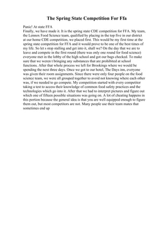 The Spring State Competition For Ffa
Panic! At state FFA
Finally, we have made it. It is the spring state CDE competition for FFA. My team,
the Lennox Food Science team, qualified by placing in the top five in our district
at our home CDE competition, we placed first. This would be my first time at the
spring state competition for FFA and it would prove to be one of the best times of
my life. So let s stop stalling and get into it, shall we? On the day that we are to
leave and compete in the first round (there was only one round for food science)
everyone met in the lobby of the high school and got our bags checked. To make
sure that we weren t bringing any substances that are prohibited at school
functions. After that whole process we left for Brookings where we would be
spending the next three days. Once we got to our hotel, The Days inn, everyone
was given their room assignments. Since there were only four people on the food
science team, we were all grouped together to avoid not knowing where each other
was, if we needed to go compete. My competition started with every competitor
taking a test to access their knowledge of common food safety practices and the
technologies which go into it. After that we had to interpret pictures and figure out
which one of fifteen possible situations was going on. A lot of cheating happens in
this portion because the general idea is that you are well equipped enough to figure
them out, but most competitors are not. Many people use their team mates that
sometimes end up
 