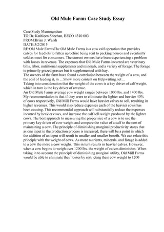 Old Mule Farms Case Study Essay
Case Study Memorandum
TO:Dr. Kathleen Sheehan, BECO 4310 003
FROM:Brian J. Walsh
DATE:3/2/2015
RE:Old Mule FarmsThe Old Mule Farms is a cow calf operation that provides
calves for feedlots to fatten up before being sent to packing houses and eventually
sold as meet for consumers. The current owners have been experiencing a problem
with losses in revenue. The expenses that Old Mule Farms incurred are veterinary
bills, labor, nutritional supplements and minerals, and a variety of forage. The forage
is primarily grazed grasses but is supplemented with hay.
The owners of the farm have found a correlation between the weight of a cow, and
the cost of feeding it, in ... Show more content on Helpwriting.net ...
Taking into consideration that the weight of the cows is a key driver of calf weight,
which in turn is the key driver of revenue.
An Old Mule Farms average cow weight ranges between 1000 lbs. and 1400 lbs.
My recommendation is that if they were to eliminate the lighter and heavier 40%
of cows respectively, Old Mill Farms would have heavier calves to sell, resulting in
higher revenues. This would also reduce expenses each of the heavier cows has
been causing. This recommended approach will substantially reduce the expenses
incurred by heavier cows, and increase the calf sell weight produced by the lighter
cows. The best approach to measuring the proper size of a cow is to use the
primary key driver of cow weight and compare the value of a calf to the cost of
maintaining a cow. The principle of diminishing marginal productivity states that
as one input in the production process is increased, there will be a point in which
the addition of an input will result in smaller and smaller benefit. We can relate this
principle with the weight of cows. As more nutrients, minerals, and forage is added
to a cow the more a cow weighs. This in turn results in heavier calves. However,
when a cow begins to weigh over 1200 lbs. the weight of calves diminishes. When
taking in to account the principle of diminishing marginal utility, Old Mill Farms
would be able to eliminate their losses by restricting their cow weight to 1200
 
