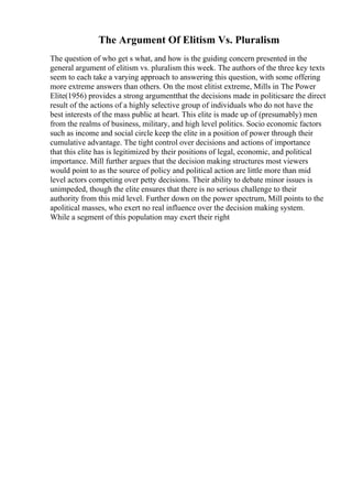 The Argument Of Elitism Vs. Pluralism
The question of who get s what, and how is the guiding concern presented in the
general argument of elitism vs. pluralism this week. The authors of the three key texts
seem to each take a varying approach to answering this question, with some offering
more extreme answers than others. On the most elitist extreme, Mills in The Power
Elite(1956) provides a strong argumentthat the decisions made in politicsare the direct
result of the actions of a highly selective group of individuals who do not have the
best interests of the mass public at heart. This elite is made up of (presumably) men
from the realms of business, military, and high level politics. Socio economic factors
such as income and social circle keep the elite in a position of power through their
cumulative advantage. The tight control over decisions and actions of importance
that this elite has is legitimized by their positions of legal, economic, and political
importance. Mill further argues that the decision making structures most viewers
would point to as the source of policy and political action are little more than mid
level actors competing over petty decisions. Their ability to debate minor issues is
unimpeded, though the elite ensures that there is no serious challenge to their
authority from this mid level. Further down on the power spectrum, Mill points to the
apolitical masses, who exert no real influence over the decision making system.
While a segment of this population may exert their right
 