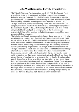 Who Was Responsible For The Triangle Fire
The Triangle Shirtwaist Fire happened on March 25, 1911. The Triangle Fire is
remembered as one of the most tragic workplace incidents in the history of
Industrial America. This tragic fire killed 146 female factory workers, some as
young as age 15. During this time there was many problems with sweatshops and
unsafe working conditions, this fire proved those problems to be true. The
Triangle Shirtwaist Company was owned by Max Blanck and Isaac Harris. The
company was started by Blanck and Harris in 1900. Their company occupied the
top three floors (8,9,10) of the Asch Building in Manhattan. Each floor of their
company had hundreds of girls at sewing machines, the floors were very
overcrowded. Many of the girls that worked at this company were... Show more
content on Helpwriting.net ...
The building had four elevators to reach the factory floors, however, in 1911 only
one of those four elevators were functional, workers also had to file down a long
narrow hallway to reach it. In addition to those elevators there were two stairways
down. One of those stairways was unlocked. The other stairway down was locked
from the outside. The building also had a fire escape, but it was very narrow and
couldn t get that many people down it fast enough. With what happened on the
Triangle Fire of 1911, Max Blanck and Isaac Harris should be blamed for the tragic
aftermath and so many women dead with the fire. Their punishment for 146
females dying was very inadequate. Seeming how they did not take the proper
safety precautions and their factory was not up to city codes. Blanck and Harris did
not get charged of manslaughter or anything for the 146 females dying in this fire,
though they definitely should have. There had been strikes in years before about
better working conditions and more safe precautions in the factory. One reporter that
was an eyewitness to the fire said, I remembered their great strike of last year, in
which these girls demanded more sanitary workrooms, and more safety precautions in
the shops. These dead bodies told the results. 1 The workers wanted safer conditions
the year before, so much so that they went on strike. Nothing changed through this
strike and the worst thing happened, the unsafe conditions killed 146
 
