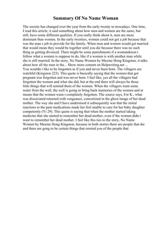 Summary Of No Name Woman
The society has changed over the year from the early twenty to nowadays. One time,
I read this article; it said something about how men and women are the same, but
still, have some different qualities. If you really think about it, men are more
dominant than women. In the early twenties, women could not get a job because that
was the man s job to provide for the family. When men and women would get married
that would mean they would be together until you die because there was no such
thing as getting divorced. There might be some punishments if a womandoesn t
follow what a women is suppose to do, like if a women is with another man while
she is still married. In the story, No Name Women by Maxine Hong Kingston, it talks
about how all the men in the... Show more content on Helpwriting.net ...
You wouldn t like to be forgotten as if you and never been born. The villagers are
watchful (Kingston 223). This quote is basically saying that the women that got
pregnant was forgotten and was never born. I feel like, yes all the villagers had
forgotten the women and what she did, but at the end there will always be those
little things that will remind them of the women. When the villagers want some
water from the well, the well is going to bring back memories of the women and at
means that the women wasn t completely forgotten. The source says, For K., what
was dissociated returned with vengeance, concretized in the ghost image of her dead
mother. The way she and I have understood it subsequently was that the initial
reactions to the pain medications made her feel unable to care for her baby daughter
competently (Yi 29). This quote is saying that when the mother started taking
medicine that she started to remember her dead mother, even if the women didn t
want to remember her dead mother. I feel like this ties to the story, No Name
Women by Maxine Hong Kingston, because in both stories there are people that die
and there are gong to be certain things that remind you of the people that
 