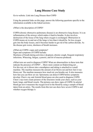 Lung Disease Case Study
Go to website. Link into Lung Disease then COPD
Using the potential links on this page, answer the following questions specific to the
information available in the linked sections:
oWhat is the description of COPD?
COPD (chronic obstructive pulmonary disease) is an obstructive lung disease. It is an
inflammation of the airways which makes it hard to breathe. It also involves
destruction of the tissue of the lung where oxygen is exchanged. Obstruction in
COPD means air in and out of the lungs is less than it should be. So less oxygen
gets into the body tissues, and it becomes harder to get rid of the carbon dioxide. As
the disease gets worse, shortness of breath increases.
oWhat are COPD s signs and symptoms?
Signs and symptoms of COPD include:
Shortness of breath during activities ( dyspnea), chronic cough, frequent respiratory
infections, Wheezing, fatigue, cyanosis, and lot of mucous produced.
oWhat tests are used to diagnose COPD? What are abnormalities in these tests that
indicate the presence of COPD? ... Show more content on Helpwriting.net ...
For this test, air is blown into a mouthpiece and tubing is attached to a small
machine. The machine measures the amount of air blown out and how fast it was
blown out. The machine measures how much air you breathe out. It also measures
how fast you can blow air out. Spirometry can detect COPD before symptoms
develop. Chest x ray and Arterial blood gases are also used to diagnose COPD.
Chest x rays tests create pictures of the structures inside your chest, such as your
heart, lungs, and blood vessels. The pictures can show signs of COPD. In arterial
blood gas test it measures the oxygen level in the blood by using a sample of blood
taken from an artery. The results from this test can show how severe COPD is and
whether oxygen therapy is
 