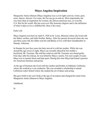 Maya Angelou Inspiration
Marguerite Annie Johnson (Maya Angelou) was a civil rights activist, writer, poet,
actor, dancer, director. For some, the list can go on and on. Most importantly she
was more than an inspiration for women, the african american race, or even the
U.S. But for the world. She has won over fifty honorary degrees and is the definition
of what it takes to live a fulfilled life. Here is her story.
Early Life
Maya Angelou was born on April 4, 1928 in St. Louis, Missouri where she lived with
her father, mother, and older brother, Bailey. After her parents divorced when she was
just three years old, her father sent her and Bailey to live with their Grandmother in
Stamps, Arkansas.
In Stamps for just four years she later moved in with her mother. While she was
around the age seven or eight, Maya was sexually abused by her mother s
boyfriend, Mr. Freeman. She told her relatives and Mr. Freeman was found guilty.
Four days after his release, he was killed by Maya s uncles. For next couple of years
Maya was in mental shock and kept quiet. During this time Maya had found a passion
for American literature and poetry.
At the age of fourteen she lived with her mother and brother in Oakland, California
where she worked as a car conductor. She was awarded a scholarship to attend
California Labor School where she studied the art of dance and acting.
She gave birth to her son Clyde at the age of seventeen and changed her name from
Marguerite Annie Johnson to Maya Angelou.
Adulthood
In
 