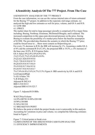 4.Sensitivity Analysis Of The 777 Project. From The Case
4.SENSITIVITY ANALYSIS OF THE 777 PROJECT
From the case information, we can see the various internal rates of return estimated
for the Boeing 777 project. In addition to the expected, mid range estimate, we
analyzed the high and low estimates as well for price, volume, and GS A and R D.
4.1 LOW IRR
4.1.1PRICE
The market share for mid to large passenger aircrafts is comprised of five major firms
including; Boeing, Northrop, Grumman, McDonnell/Douglas, and Lockheed. The
increased competition in this space puts downward pressure on the price, forcing
Boeing to evaluate the possibility of a market price below the baseline assumption
of $130M. The provided data illustrate the scenario in which the Boeing 777 price
could be forced lower to ... Show more content on Helpwriting.net ...
For every 1% decrease in R D, the IRR will increase by 1%. Assuming a stable GS A
of 4% and the estimated R D of 2.4%, the projected IRR is 19.5%, a .6% increase of
the base case 18.9%. R D Expense Sales
GS A Sales1.0%2.0%3.0%4.0%5.0%
1%23.5%22.7%21.8%20.9%19.9%
2%22.621.820.819.919.0
3%21.720.819.918.917.9
4%20.819.918.917.916.9
5%19.918.917.916.915.8
6%18.917.916.915.814.7
7%17.9%16.8%15.8%14.7%13.5% Figure 6: IRR sensitivity by GS A and R D
LowExpectedHigh
% GS A/Sales 741
% R D/Sales 531
Adjusted R D42.4.8
IRR13.518.923.5
Adjusted IRR14.519.523.7
Figure 7: Adjusted R D IRRs
WACCPriceVolume
14.29%100750 18.90%1201100
18.90%1301000
21.56%1301310
4.3 BREAKEVEN POINT
We believe the point at which the project breaks even is noteworthy in this analysis.
Accounting for variations in price and volume, we compiled the following estimates
listed in Figure 7.
Figure 7: Critical points to break even
5.LIMITATIONS OF THE DISCOUNTED CASH FLOWANALYSIS
5.1 EFFICIENCY IMPROVEMENTS
 