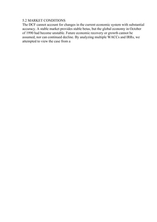 5.2 MARKET CONDITIONS
The DCF cannot account for changes in the current economic system with substantial
accuracy. A stable market provides stable betas, but the global economy in October
of 1990 had become unstable. Future economic recovery or growth cannot be
assumed, nor can continued decline. By analyzing multiple WACCs and IRRs, we
attempted to view the case from a
 