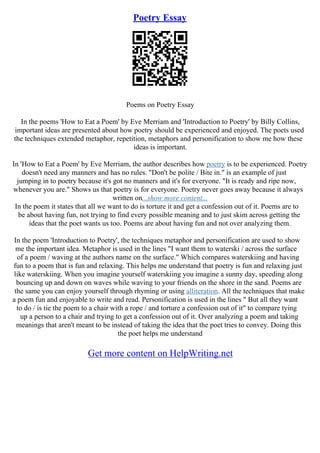 Poetry Essay
Poems on Poetry Essay
In the poems 'How to Eat a Poem' by Eve Merriam and 'Introduction to Poetry' by Billy Collins,
important ideas are presented about how poetry should be experienced and enjoyed. The poets used
the techniques extended metaphor, repetition, metaphors and personification to show me how these
ideas is important.
In 'How to Eat a Poem' by Eve Merriam, the author describes how poetry is to be experienced. Poetry
doesn't need any manners and has no rules. "Don't be polite / Bite in." is an example of just
jumping in to poetry because it's got no manners and it's for everyone. "It is ready and ripe now,
whenever you are." Shows us that poetry is for everyone. Poetry never goes away because it always
written on...show more content...
In the poem it states that all we want to do is torture it and get a confession out of it. Poems are to
be about having fun, not trying to find every possible meaning and to just skim across getting the
ideas that the poet wants us too. Poems are about having fun and not over analyzing them.
In the poem 'Introduction to Poetry', the techniques metaphor and personification are used to show
me the important idea. Metaphor is used in the lines "I want them to waterski / across the surface
of a poem / waving at the authors name on the surface." Which compares waterskiing and having
fun to a poem that is fun and relaxing. This helps me understand that poetry is fun and relaxing just
like waterskiing. When you imagine yourself waterskiing you imagine a sunny day, speeding along
bouncing up and down on waves while waving to your friends on the shore in the sand. Poems are
the same you can enjoy yourself through rhyming or using alliteration. All the techniques that make
a poem fun and enjoyable to write and read. Personification is used in the lines " But all they want
to do / is tie the poem to a chair with a rope / and torture a confession out of it" to compare tying
up a person to a chair and trying to get a confession out of it. Over analyzing a poem and taking
meanings that aren't meant to be instead of taking the idea that the poet tries to convey. Doing this
the poet helps me understand
Get more content on HelpWriting.net
 