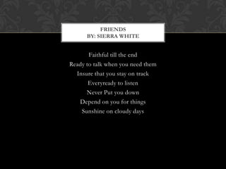 FRIENDS
      BY: SIERRA WHITE


       Faithful till the end
Ready to talk when you need them
  Insure that you stay on track
       Everyready to listen
      Never Put you down
   Depend on you for things
    Sunshine on cloudy days
 