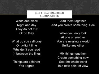 MIX THEM TOGETHER
                    SIERRA WHITE

  White and black               Add them together
   Night and day          And you create something, See
  They do not mix
    Or do they                 When you only look
                                At one or another
What do you call gray        You are missing a world
   Or twilight time             Unlike any other
 Why don’t you read
In-between the lines           Mix things together,
                              Create something new
 Things are different          See the whole world
     Yes I agree              In a new point of view
 