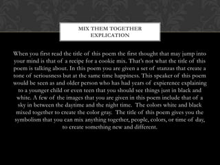 MIX THEM TOGETHER
                               EXPLICATION


When you first read the title of this poem the first thought that may jump into
your mind is that of a recipe for a cookie mix. That‟s not what the title of this
poem is talking about. In this poem you are given a set of stanzas that create a
tone of seriousness but at the same time happiness. This speaker of this poem
would be seen as and older person who has had years of expierence explaining
  to a younger child or even teen that you should see things just in black and
 white. A few of the images that you are given in this poem include that of a
  sky in between the daytime and the night time. The colors white and black
 mixed together to create the color gray. The title of this poem gives you the
   symbolism that you can mix anything together, people, colors, or time of
                  day, to create something new and different.
 
