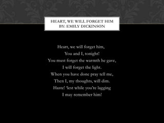 HEART, WE WILL FORGET HIM
    BY: EMILY DICKINSON




    Heart, we will forget him,
        You and I, tonight!
You must forget the warmth he gave,
      I will forget the light.
 When you have done pray tell me,
  Then I, my thoughts, will dim.
  Haste! „lest while you‟re lagging
      I may remember him!
 