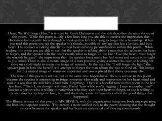 “ Heart,    We Will Forget Him,” is written by Emily Dickinson and the title describes the main theme of
       this poem. While this poem is only a few lines long you are able to receive the impression that
   Dickinson had recently been through a breakup that left her trying to forget the relationship. When
     you read this poem you see the speaker is a female, possible of any age that has a broken and hurt
   heart. The speaker is talking directly to their heart creating personification within this poem. While
reading this poem you are able to see that the speaker is talking about a man that she requests her heart
to forget, and the speaker tells the heart exactly what to forget. In the like “You (the heart) must forget
 the warmth he gave” the impression that the speaker lover made her feel warm and secure is brought
   to you mind. There is also a mental image of a man possible giving a women his coat or holding her
      close on a cold night to create the image of warmth. In the next like “I will forget the light” the
  speaker puts in how she herself will attempt to forget the man whom she was so fond of. This brings
           forth a mental image of someone important and you is placed first above everyone else.
      The tone of this poem is sorrow, but at the same time hopefulness. There is sorrow in this poem
 because the speaker is attempting to forget someone who made and impression on her heart mind and
 soul in a way that she will have a hard time forgetting. There is a hopeful tone to this poem in the last
    few lines, “Then I, my thought will dim./Haste! „least while you‟re lagging / I may remember him!”
  You see a person who is willing to remember who they want their heart to forget, or she is willing to
    try and stop her feelings of love, but until them she wants to remember all of the good things that
                                                   happened.
The Rhyme scheme of this poem is ABCBDAEA, with the organization being one body not separating
 the lines into separate stanzas. This creates a more unified look to the poem showing that the thought
             process between the speaker and her heart are connected and flowing continuously.
 