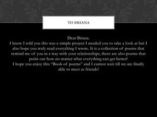 TO BRIANA


                                  Dear Briana.
I know I told you this was a simple project I needed you to take a look at but I
  also hope you truly read everything I wrote. It is a collection of poems that
 remind me of you in a way with your relationships, there are also poems that
           point out how no matter what everything can get better!
  I hope you enjoy this “Book of poems” and I cannot wait till we are finally
                            able to meet as friends!
 