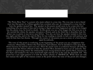 “My Pretty Rose Tree” is a poem who main subject is a rose tree. The rose tree is not a literal
   rose tree that grows in a flower garden but a women who can be compared to a rose tree for
     how the speaker treated her. The speaker in this poem would seem to be a man who lost
 something who was dear to him and is trying to figure out what happened and why he no longer
 has the, pretty rose, he loved to dearly. In this poem you see a few images the first you see is in
  the second line where the speaker was given a flower, and in the third line it describes how the
 flower was so pretty it was never seen before. You also see how the speaker tended to this rose
tree night and day, and in the end the Rose he was tending to decide to lash out with jealousy and
 only let him have her thorns. Through the course of the poem you see a story of a love broken
                                          apart by jealously.
    The tone of this poem is confusing, in the beginning of the poem you see a happiness that
   someone offered him a flower that had beauty and radiance, but he decided to turn away that
 flower because he had his own rose tree. Then the poem turns to confusion because all while he
 turned down the flower offered to him the speakers Rose decided to leave out of jealously. The
 speaker is questioning where the relationship went wrong between him and his Rose, because he
was there and tended to the every need both night and day but in the end she decidedly left. The
poem has a very night pattern to it with the rhyme scheme of ABABACAC. While there are only
two stanzas the split of the stanzas comes at the point where the tone of the poem also changes.
 