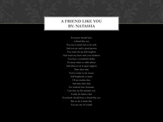A FRIEND LIKE YOU
   BY: NATASHA

        Everyone should have
           a friend like you
    You are so much fun to be with
   And you are such a good person
    You crack me up with laughter
And touch my heart with your kindness
     You have a wonderful ability
    To know when to offer advice
   And when to sit in quiet support
            Time after time
      You've come to my rescue
        And brightend so many
          Of my routine days
          And time after time
      I've realized how fortunate
     I am that my life includes you
        I really do believe that
Everybody should have a friend like you
        But so far it looks like
        You are one of a kind!
 