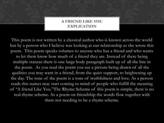A FRIEND LIKE YOU
                               EXPLICATION


 This poem is not written by a classical author who is known across the world
but by a person who I believe was looking at our relationship as she wrote this
poem. This poem speaks volumes to anyone who has a friend and who wants
   to let them know how much of a friend they are. Instead of there being
  multiple stanzas there is one large body paragraph built up of all the line in
  the poem. As you read the poem you see a picture being drawn of all the
 qualities you may want in a friend, from the quiet support, to brightening up
the day. The tone of the poem is a tone of truthfulness and love. As a person
reads this names may start coming to mind of people who fulfill the meaning
of “A friend Like You.”The Rhyme Scheme of this poem is simple, there is no
  real rhyme scheme. As a poem on friendship the words flow together with
                    there not needing to be a rhyme scheme.
 