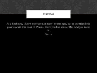 CLOSING


As a final note, I know there are not many poems here, but as our friendship
grows so will this book of Poems, I love you like a Sister Bri! And you know
                                      it.
                                    Sierra
 