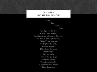 WHERE?
   BY: SIERRA WHITE

               One,
                      Two
                           Three
                                Four
       Here I go out the door
       Where I have no idea,
Lets have a few adventures this year.
   To the Car with keys in hand,
      “Where?” you may ask.
        To Explore the land,
           Start the Engine,
        Drive down the road,
             Where to go,
            I do not know
       I look at the gas gauge
          And to my dismay,
        The adventure today
      A trip to the Gas station
          Where I must pay.
 