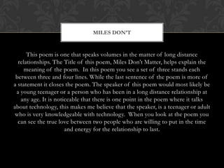 MILES DON’T


      This poem is one that speaks volumes in the matter of long distance
  relationships. The Title of this poem, Miles Don‟t Matter, helps explain the
     meaning of the poem. In this poem you see a set of three stands each
 between three and four lines. While the last sentence of the poem is more of
a statement it closes the poem. The speaker of this poem would most likely be
 a young teenager or a person who has been in a long distance relationship at
   any age. It is noticeable that there is one point in the poem where it talks
about technology, this makes me believe that the speaker, is a teenager or adult
 who is very knowledgeable with technology. When you look at the poem you
  can see the true love between two people who are willing to put in the time
                      and energy for the relationship to last.
 