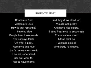 ROMANTIC HOW?


     Roses are Red               and they draw blood too
     Violets are Blue               Violets look pretty
 How is that romantic?            And have nice colors,
      I have no clue          But no fragrance to encourage
People hear those words            Romance in a poem
   They always think,                 I don’t think so
    Oh what a poet.                 I will take daisies
   Romance and love               And pretty flamingos.
that’s the way to show it
  I do not understand
    nor do I want to.
   Roses have thorns
 