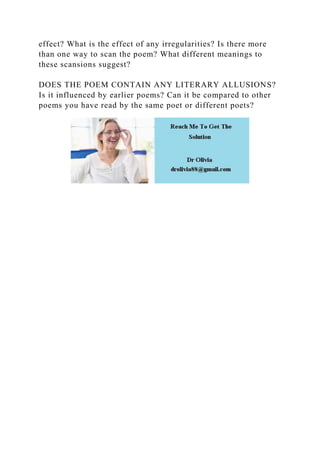 effect? What is the effect of any irregularities? Is there more
than one way to scan the poem? What different meanings to
these scansions suggest?
DOES THE POEM CONTAIN ANY LITERARY ALLUSIONS?
Is it influenced by earlier poems? Can it be compared to other
poems you have read by the same poet or different poets?
 