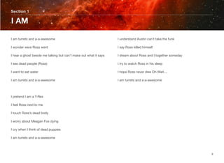 I am turrets and a-a-awesome
I wonder were Ross went
I hear a ghost beside me talking but can’t make out what it says
I see dead people (Ross)
I want to eat water
I am turrets and a-a-awesome
I pretend I am a T-Rex
I feel Ross next to me
I touch Ross’s dead body
I worry about Meagan Fox dying
I cry when I think of dead puppies
I am turrets and a-a-awesome
I understand Austin can’t take the funk
I say Ross killed himself
I dream about Ross and I together someday
I try to watch Ross in his sleep
I hope Ross never dies Oh Wait....
I am turrets and a-a-awesome
Section 1
I AM
9
 