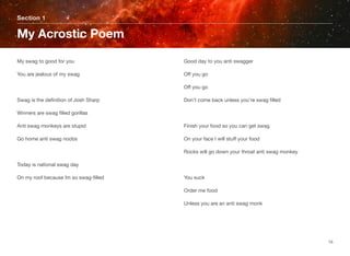 My swag to good for you
You are jealous of my swag
Swag is the deﬁnition of Josh Sharp
Winners are swag ﬁlled gorillas
Anti swag monkeys are stupid
Go home anti swag noobs
Today is national swag day
On my roof because Im so swag-ﬁlled
Good day to you anti swagger
Off you go
Off you go
Don’t come back unless you’re swag ﬁlled
Finish your food so you can get swag
On your face I will stuff your food
Rocks will go down your throat anti swag monkey
You suck
Order me food
Unless you are an anti swag monk
Section 1
My Acrostic Poem
15
 
